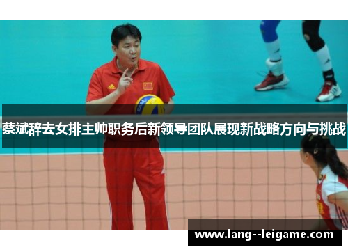 蔡斌辞去女排主帅职务后新领导团队展现新战略方向与挑战 蔡斌辞去女排主帅职务后新领导团队展现新战略方向与挑战