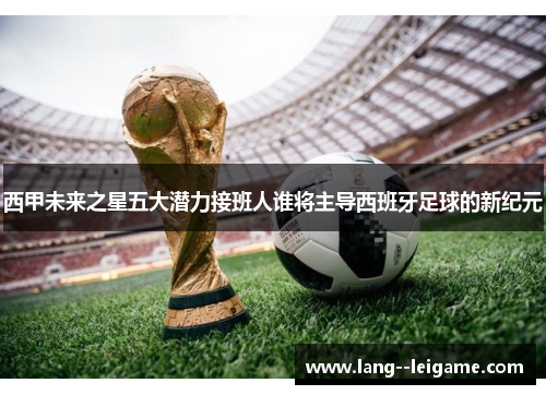 西甲未来之星五大潜力接班人谁将主导西班牙足球的新纪元