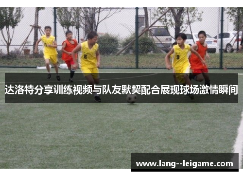 达洛特分享训练视频与队友默契配合展现球场激情瞬间 达洛特分享训练视频与队友默契配合展现球场激情瞬间