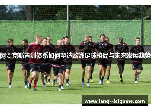 阿贾克斯青训体系如何塑造欧洲足球格局与未来发展趋势 阿贾克斯青训体系如何塑造欧洲足球格局与未来发展趋势