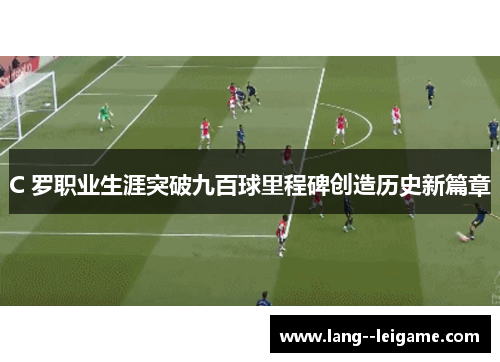C 罗职业生涯突破九百球里程碑创造历史新篇章