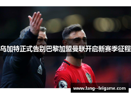 乌加特正式告别巴黎加盟曼联开启新赛季征程