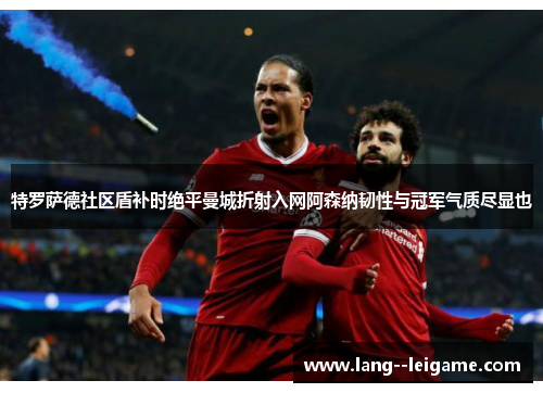 特罗萨德社区盾补时绝平曼城折射入网阿森纳韧性与冠军气质尽显也