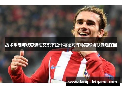 战术限制与状态波动交织下拉什福德对阵马竞欧协联低迷探因 战术限制与状态波动交织下拉什福德对阵马竞欧协联低迷探因
